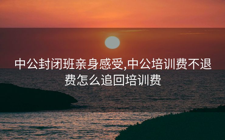中公封闭班亲身感受,中公培训费不退费怎么追回培训费