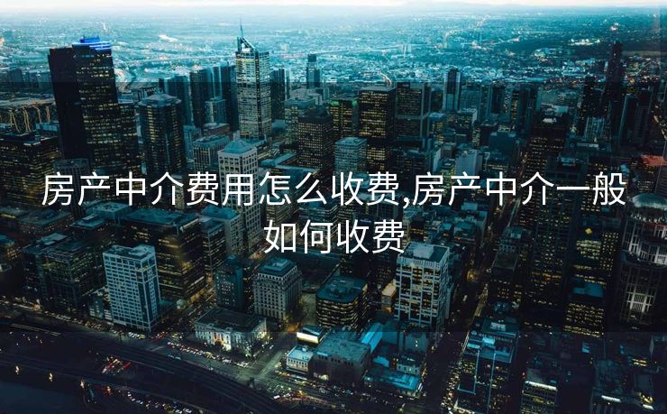 房产中介费用怎么收费,房产中介一般如何收费