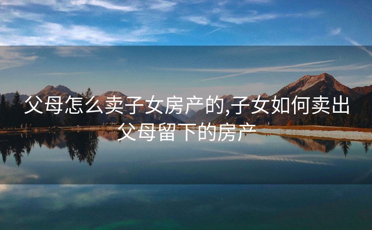 父母怎么卖子女房产的,子女如何卖出父母留下的房产