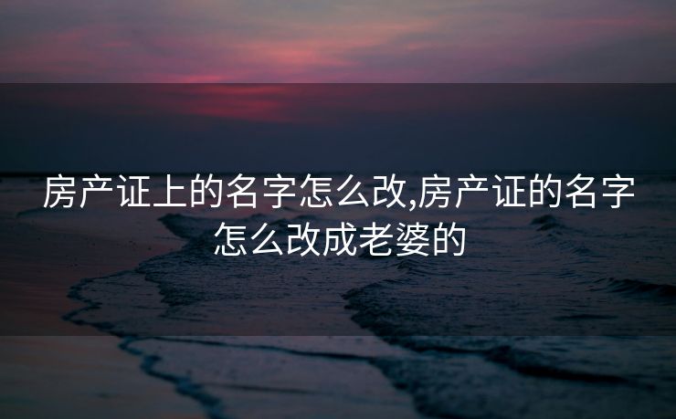 房产证上的名字怎么改,房产证的名字怎么改成老婆的
