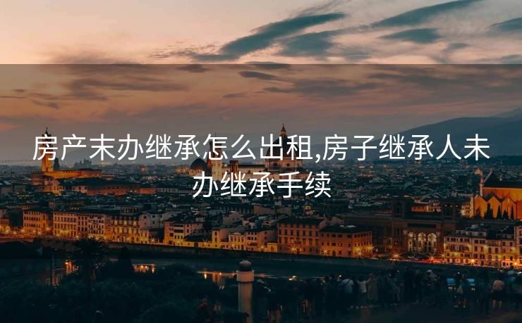 房产末办继承怎么出租,房子继承人未办继承手续