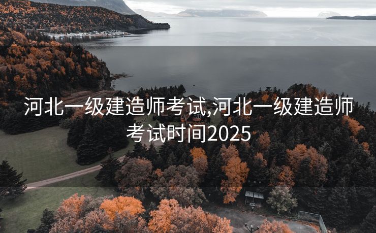 河北一级建造师考试,河北一级建造师考试时间2025