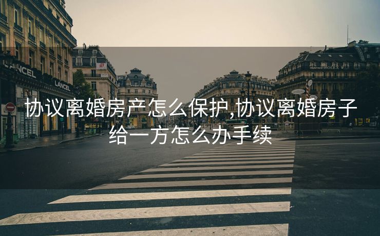 协议离婚房产怎么保护,协议离婚房子给一方怎么办手续