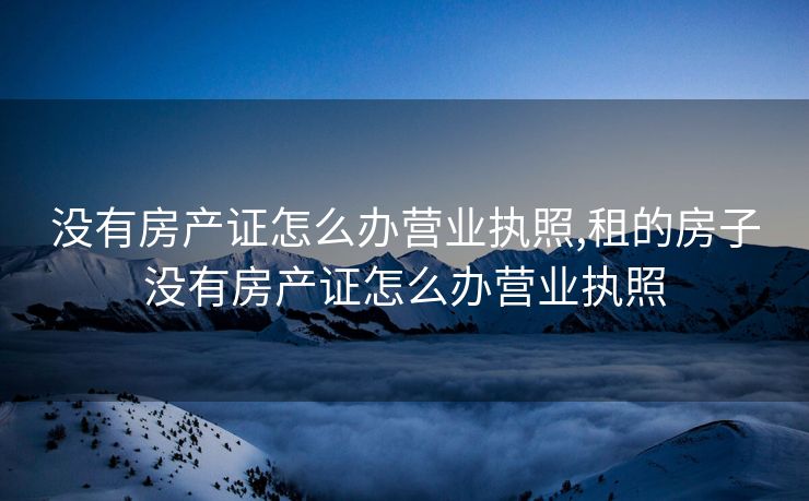 没有房产证怎么办营业执照,租的房子没有房产证怎么办营业执照