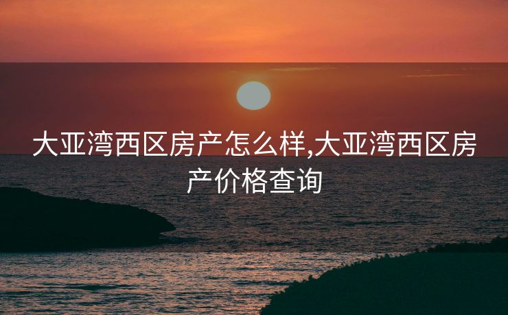 大亚湾西区房产怎么样,大亚湾西区房产价格查询
