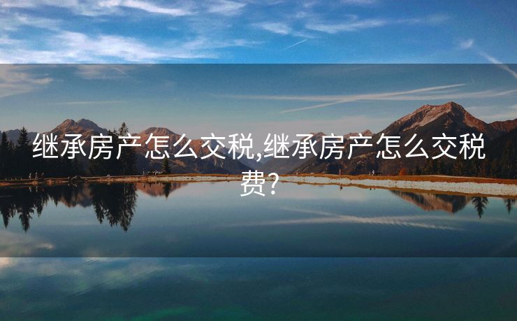 继承房产怎么交税,继承房产怎么交税费?