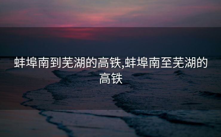 蚌埠南到芜湖的高铁,蚌埠南至芜湖的高铁