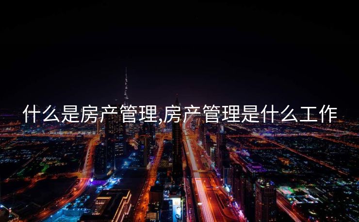 什么是房产管理,房产管理是什么工作 什么是房产管理,房产管理是什么工作
