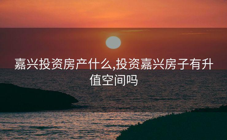 嘉兴投资房产什么,投资嘉兴房子有升值空间吗