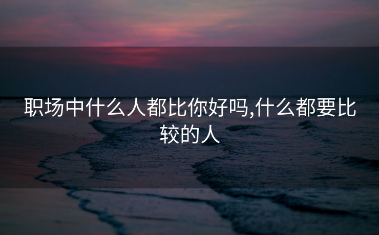 职场中什么人都比你好吗,什么都要比较的人