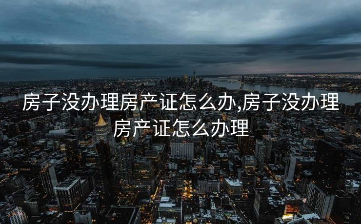 房子没办理房产证怎么办,房子没办理房产证怎么办理
