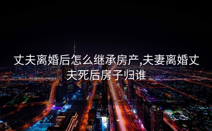 丈夫离婚后怎么继承房产,夫妻离婚丈夫死后房子归谁