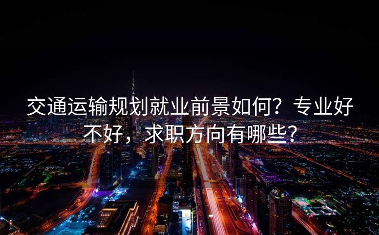 交通运输规划就业前景如何？专业好不好，求职方向有哪些？