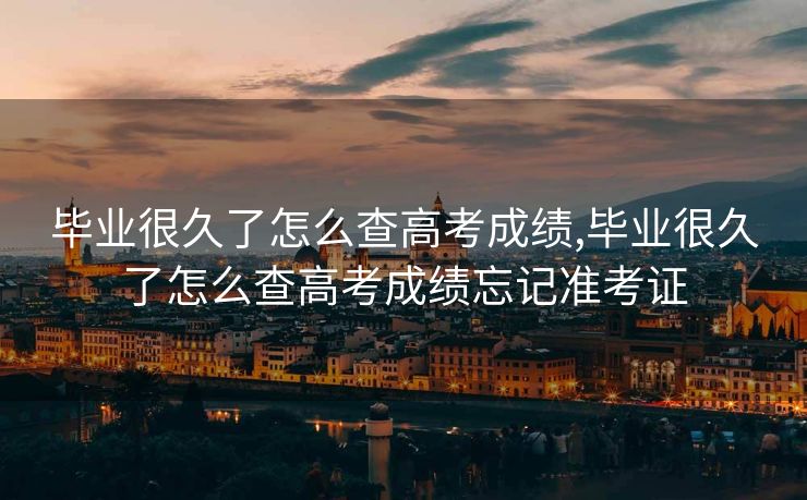 毕业很久了怎么查高考成绩,毕业很久了怎么查高考成绩忘记准考证 毕业很久了怎么查高考成绩,毕业很久了怎么查高考成绩忘记准考证