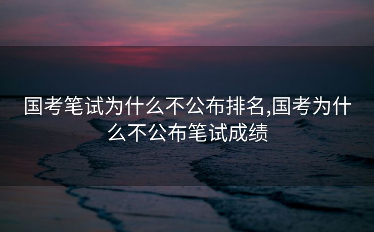国考笔试为什么不公布排名,国考为什么不公布笔试成绩