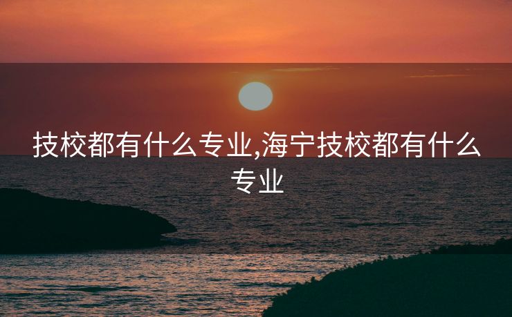 技校都有什么专业,海宁技校都有什么专业