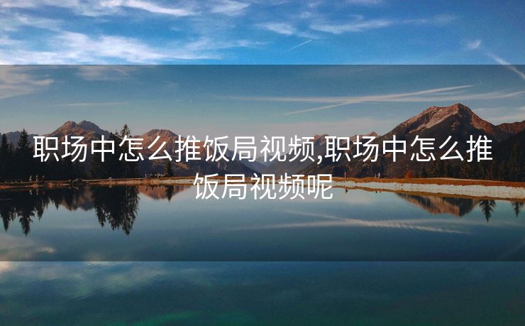 职场中怎么推饭局视频,职场中怎么推饭局视频呢