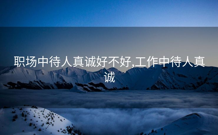 职场中待人真诚好不好,工作中待人真诚