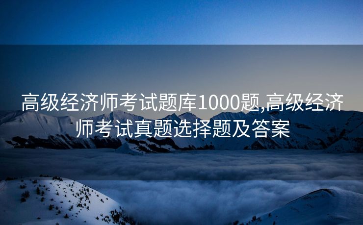 高级经济师考试题库1000题,高级经济师考试真题选择题及答案