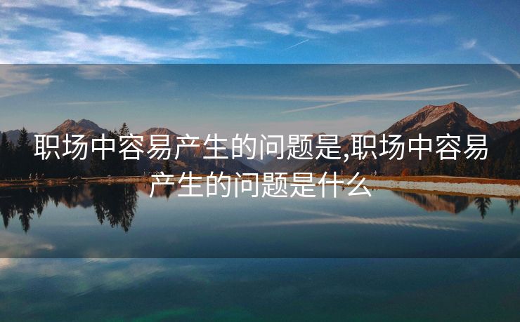 职场中容易产生的问题是,职场中容易产生的问题是什么 职场中容易产生的问题是,职场中容易产生的问题是什么