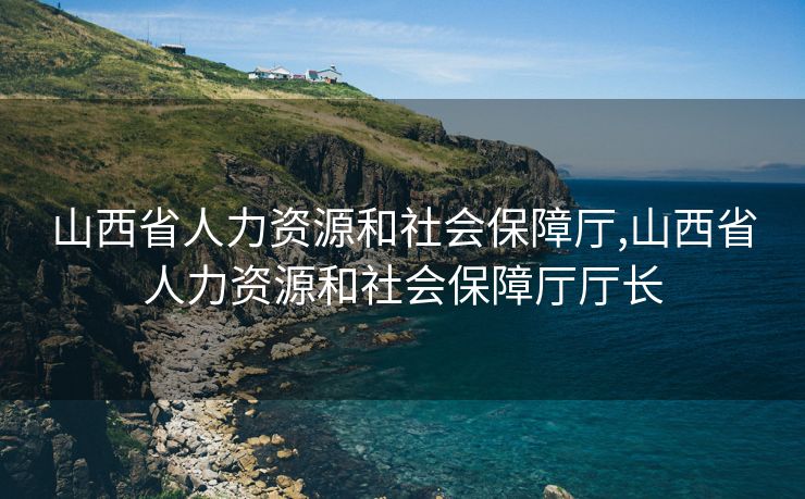 山西省人力资源和社会保障厅,山西省人力资源和社会保障厅厅长