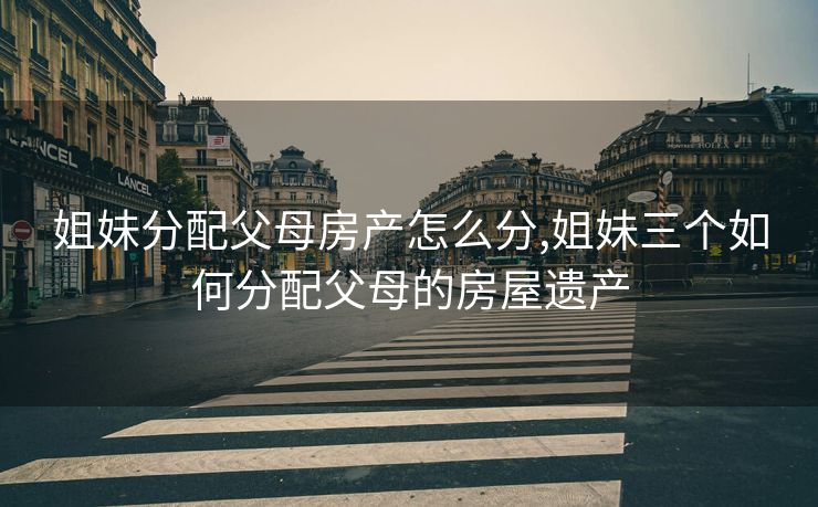 姐妹分配父母房产怎么分,姐妹三个如何分配父母的房屋遗产