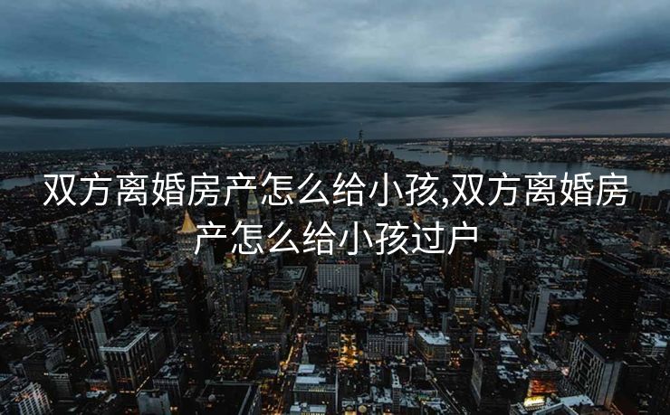 双方离婚房产怎么给小孩,双方离婚房产怎么给小孩过户