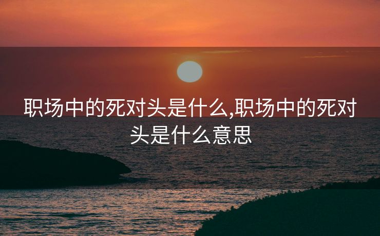 职场中的死对头是什么,职场中的死对头是什么意思