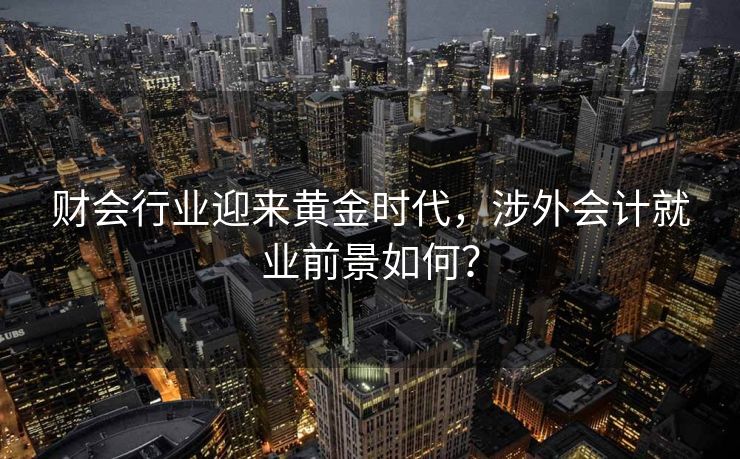 财会行业迎来黄金时代，涉外会计就业前景如何？