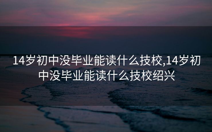 14岁初中没毕业能读什么技校,14岁初中没毕业能读什么技校绍兴