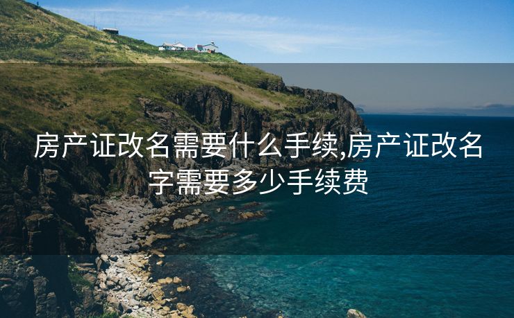 房产证改名需要什么手续,房产证改名字需要多少手续费