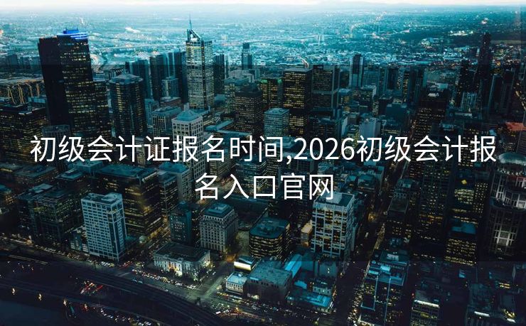 初级会计证报名时间,2026初级会计报名入口官网