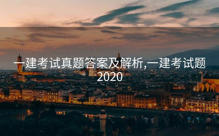 一建考试真题答案及解析,一建考试题2020