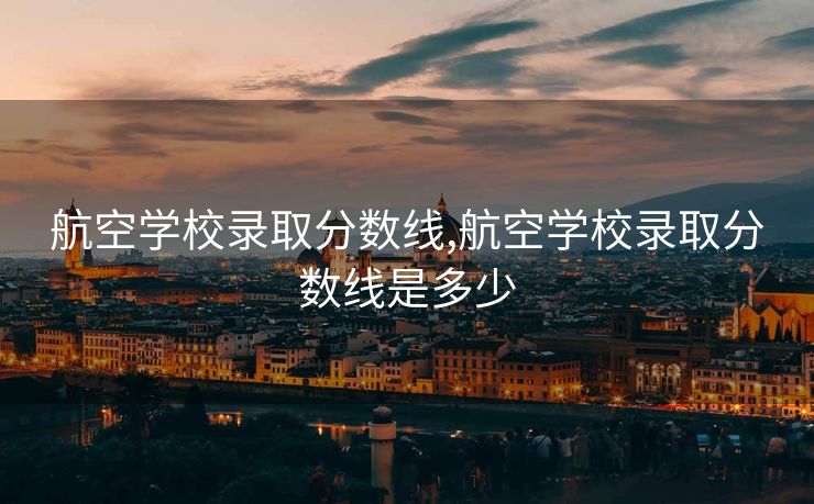 航空学校录取分数线,航空学校录取分数线是多少