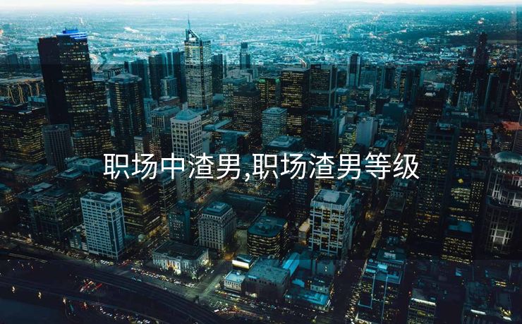 职场中渣男,职场渣男等级 职场中渣男,职场渣男等级