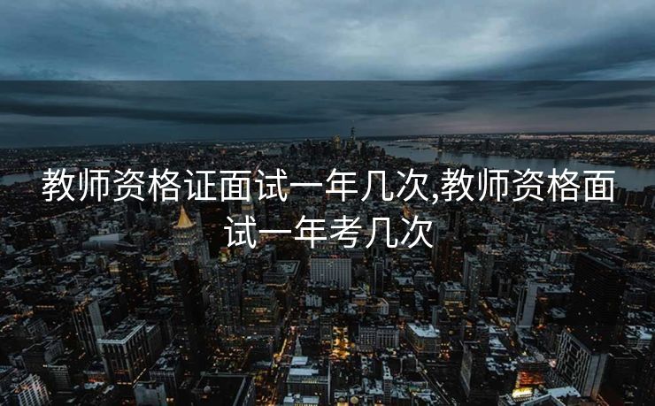 教师资格证面试一年几次,教师资格面试一年考几次