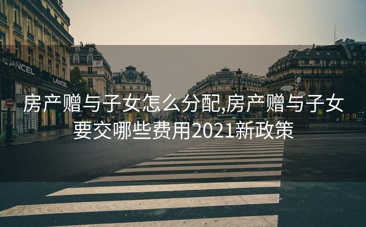 房产赠与子女怎么分配,房产赠与子女要交哪些费用2021新政策