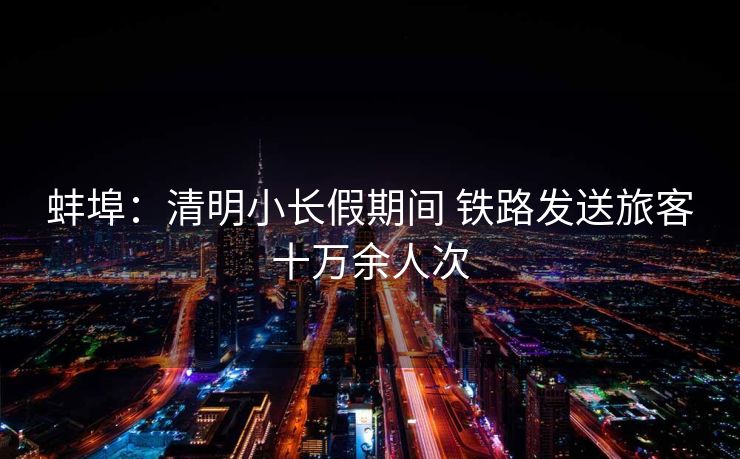 蚌埠：清明小长假期间 铁路发送旅客十万余人次