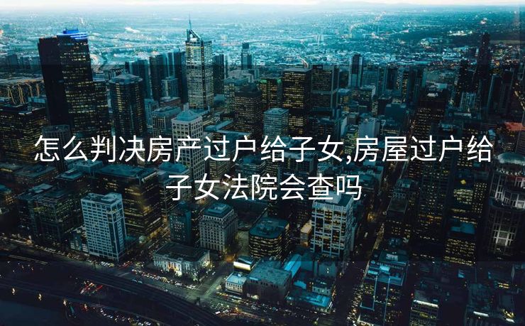 怎么判决房产过户给子女,房屋过户给子女法院会查吗
