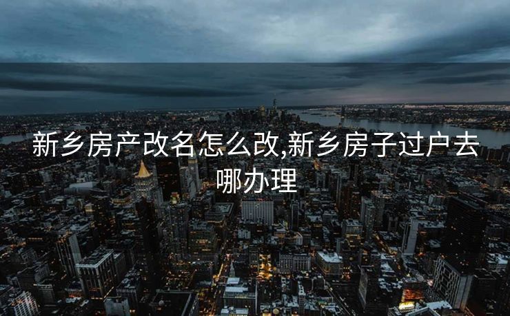 新乡房产改名怎么改,新乡房子过户去哪办理
