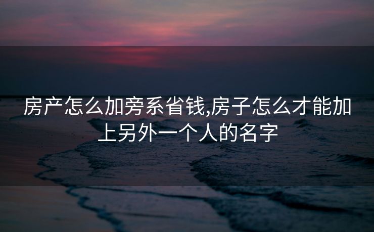 房产怎么加旁系省钱,房子怎么才能加上另外一个人的名字