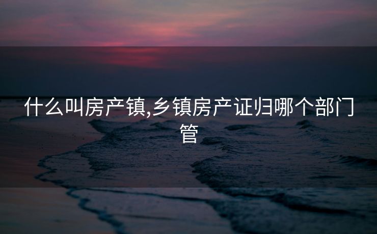 什么叫房产镇,乡镇房产证归哪个部门管