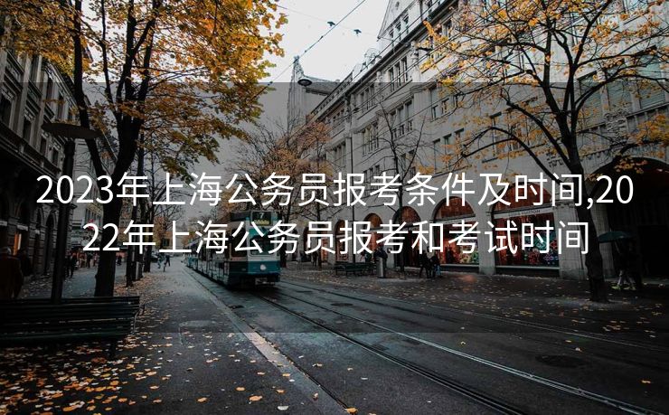 2023年上海公务员报考条件及时间,2022年上海公务员报考和考试时间