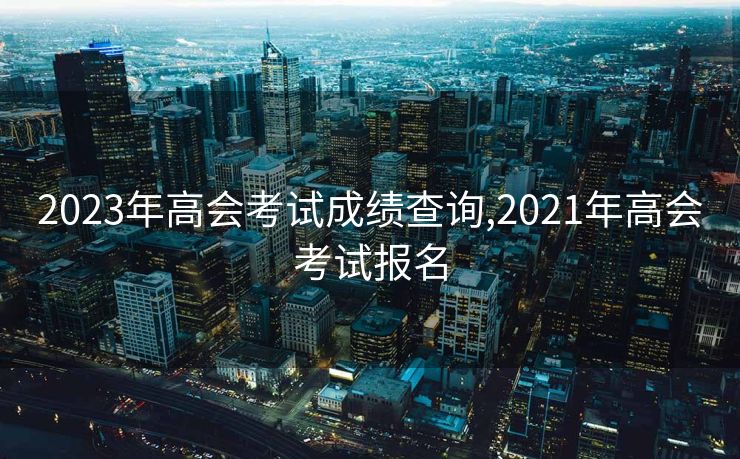 2023年高会考试成绩查询,2021年高会考试报名