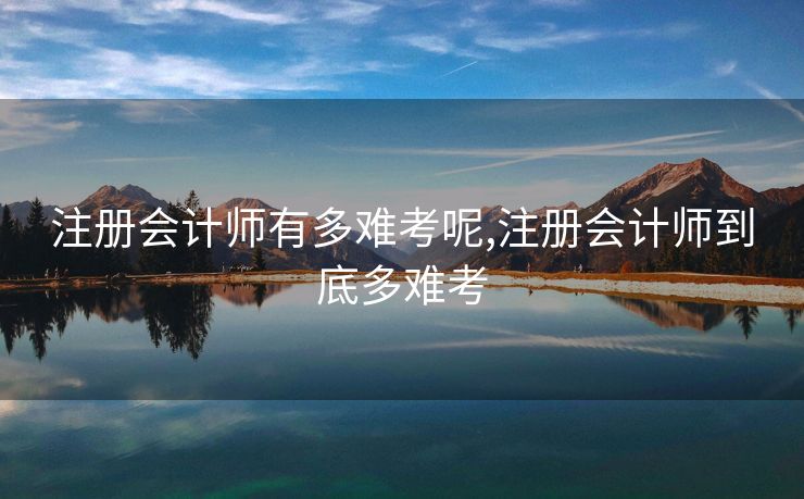 注册会计师有多难考呢,注册会计师到底多难考