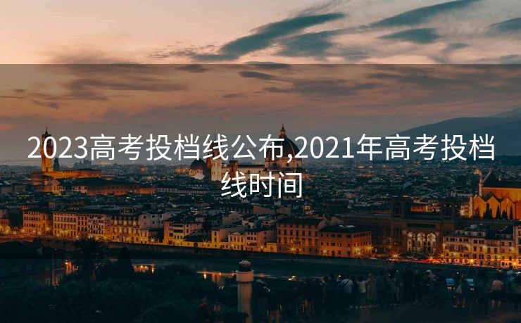 2023高考投档线公布,2021年高考投档线时间