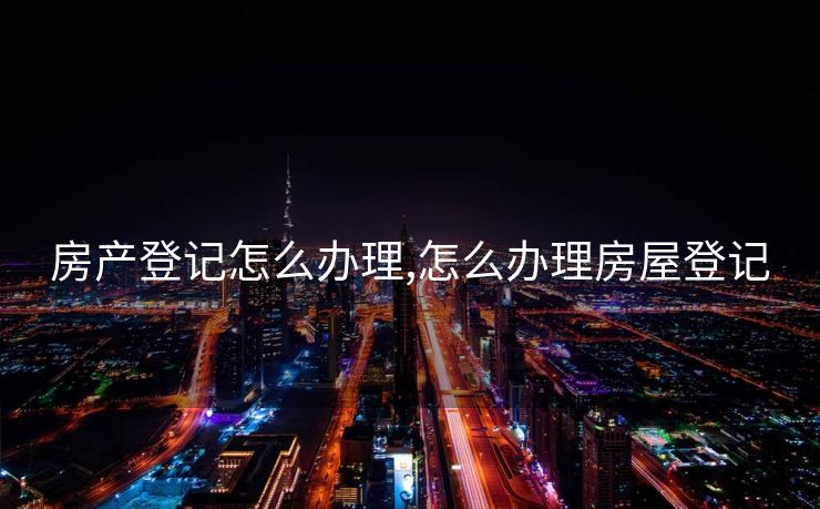 房产登记怎么办理,怎么办理房屋登记