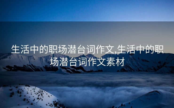 生活中的职场潜台词作文,生活中的职场潜台词作文素材 生活中的职场潜台词作文,生活中的职场潜台词作文素材