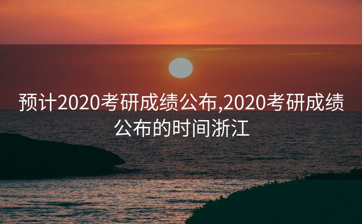 预计2020考研成绩公布,2020考研成绩公布的时间浙江