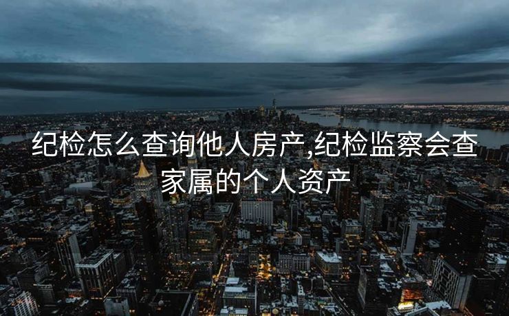 纪检怎么查询他人房产,纪检监察会查家属的个人资产